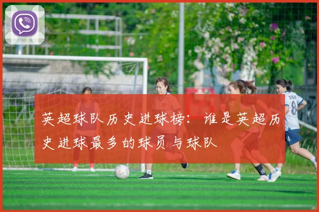 英超球队历史进球榜：谁是英超历史进球最多的球员与球队