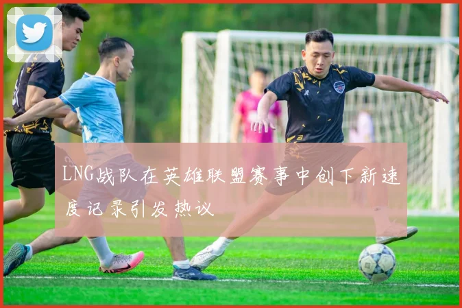 LNG战队在英雄联盟赛事中创下新速度记录引发热议