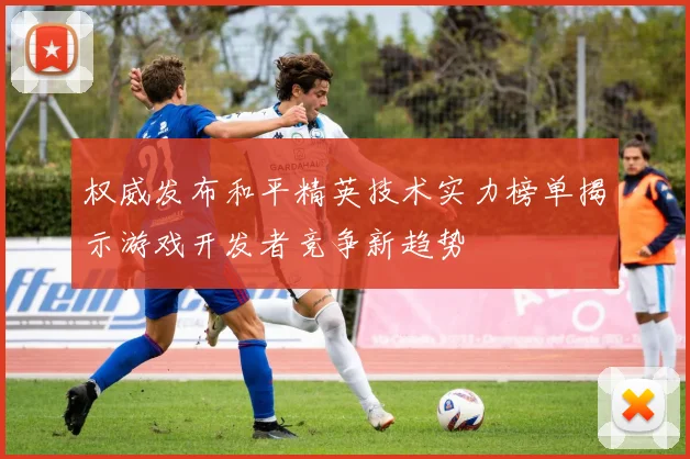 权威发布和平精英技术实力榜单揭示游戏开发者竞争新趋势