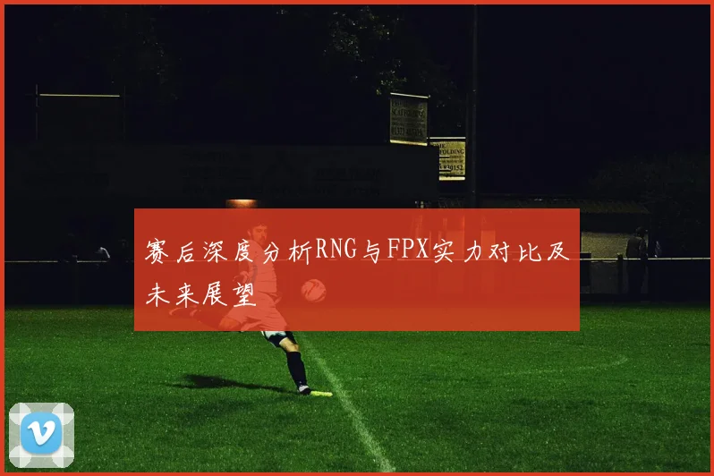 赛后深度分析RNG与FPX实力对比及未来展望