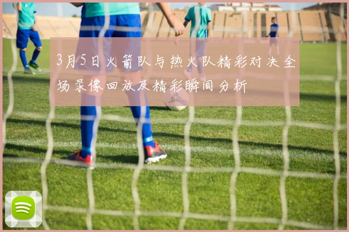 3月5日火箭队与热火队精彩对决全场录像回放及精彩瞬间分析
